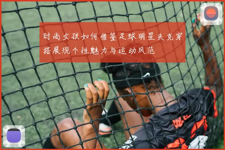 时尚女孩如何借鉴足球明星夹克穿搭展现个性魅力与运动风范