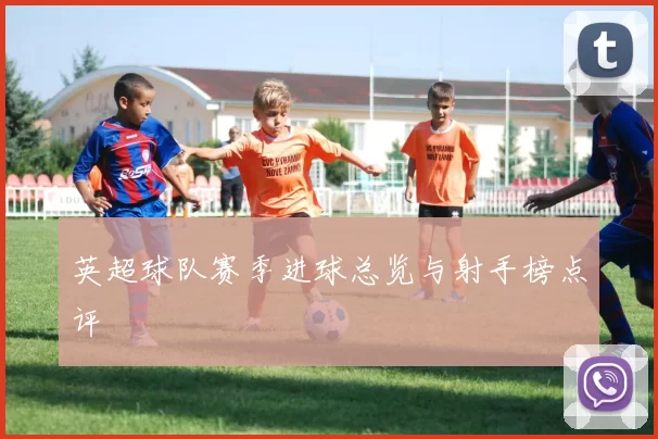 英超球队赛季进球总览与射手榜点评