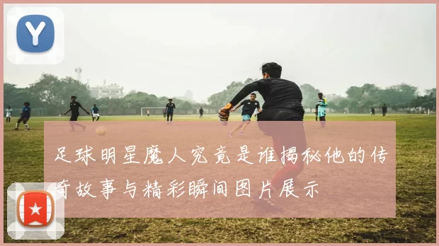 足球明星魔人究竟是谁揭秘他的传奇故事与精彩瞬间图片展示