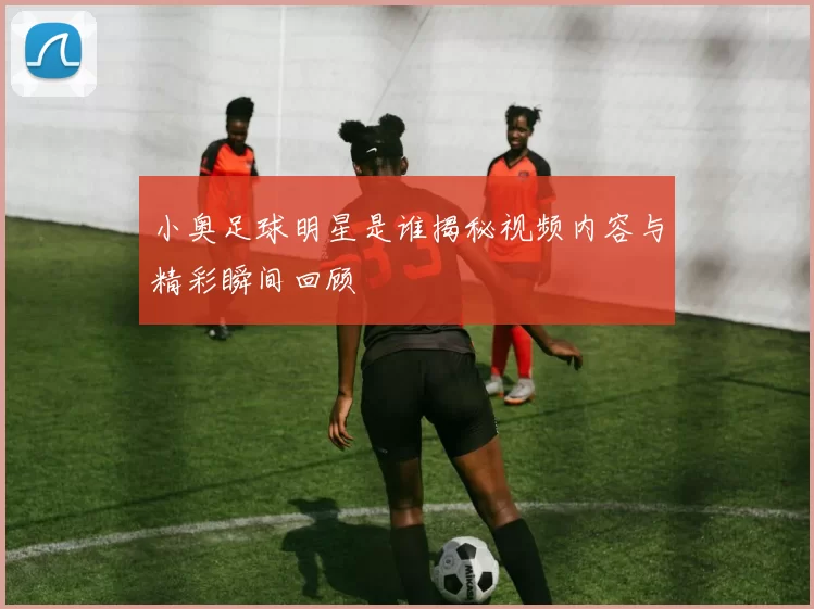 小奥足球明星是谁揭秘视频内容与精彩瞬间回顾