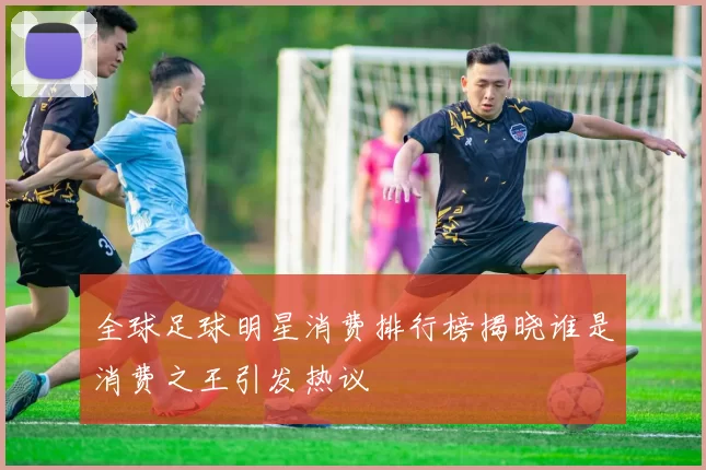 全球足球明星消费排行榜揭晓谁是消费之王引发热议