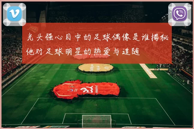 光头强心目中的足球偶像是谁揭秘他对足球明星的热爱与追随