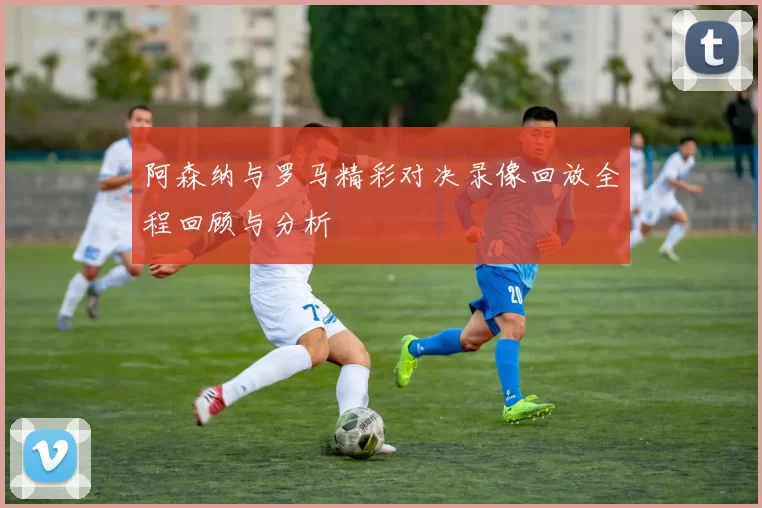 阿森纳与罗马精彩对决录像回放全程回顾与分析