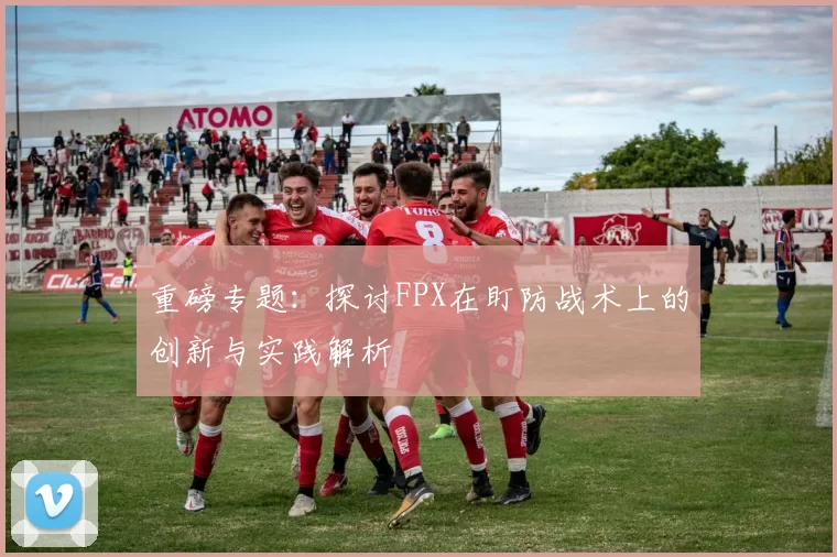 重磅专题：探讨FPX在盯防战术上的创新与实践解析