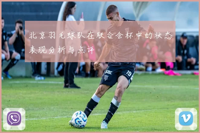 北京羽毛球队在联合会杯中的状态表现分析与点评