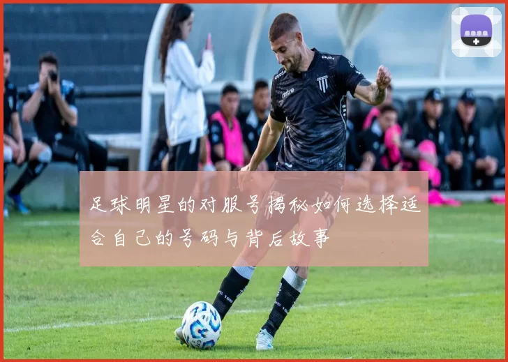 足球明星的对服号揭秘如何选择适合自己的号码与背后故事