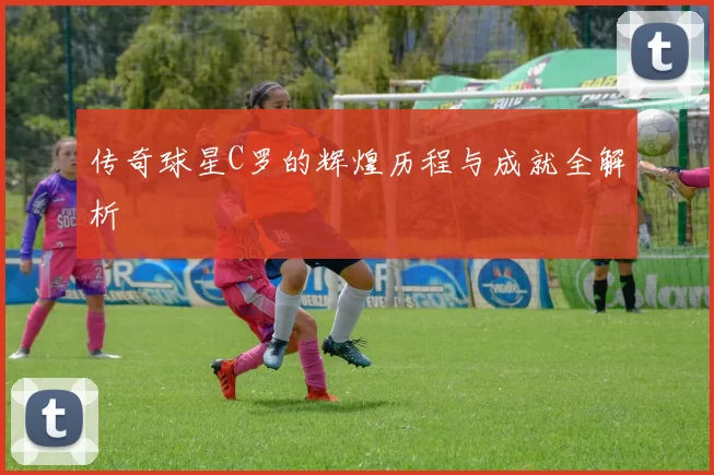 传奇球星C罗的辉煌历程与成就全解析