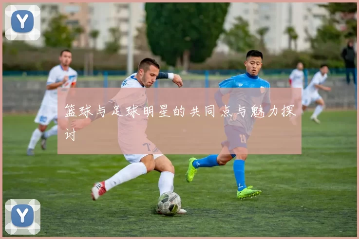 篮球与足球明星的共同点与魅力探讨