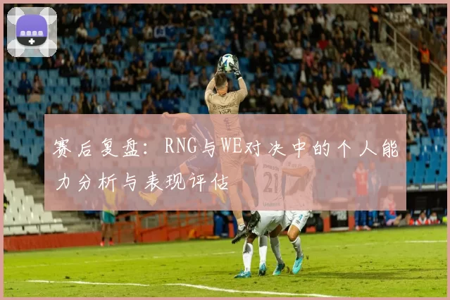 赛后复盘：RNG与WE对决中的个人能力分析与表现评估