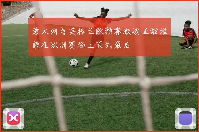 意大利与英格兰欧预赛激战正酣谁能在欧洲赛场上笑到最后