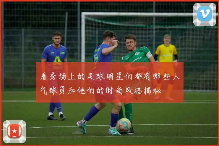 看秀场上的足球明星们都有哪些人气球员和他们的时尚风格揭秘