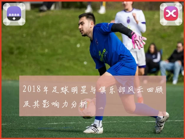 2018年足球明星与俱乐部风云回顾及其影响力分析