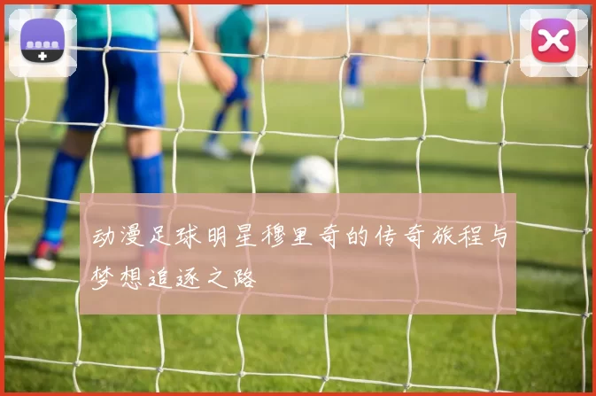 动漫足球明星穆里奇的传奇旅程与梦想追逐之路
