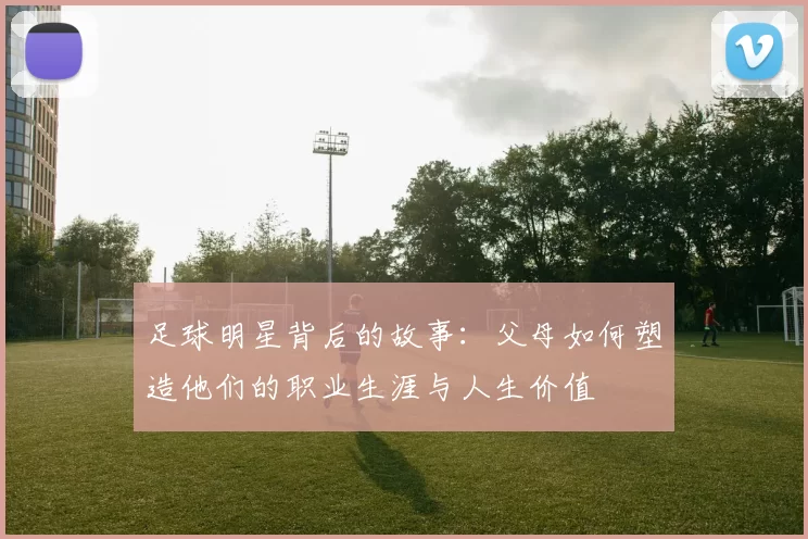 足球明星背后的故事：父母如何塑造他们的职业生涯与人生价值