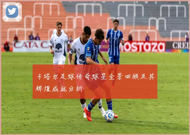 卡塔尔足球传奇球星全景回顾及其辉煌成就分析