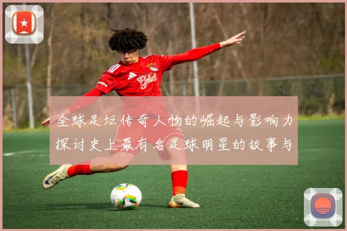 全球足坛传奇人物的崛起与影响力探讨史上最有名足球明星的故事与成就