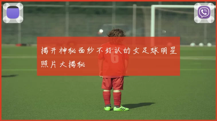 揭开神秘面纱不好认的女足球明星照片大揭秘
