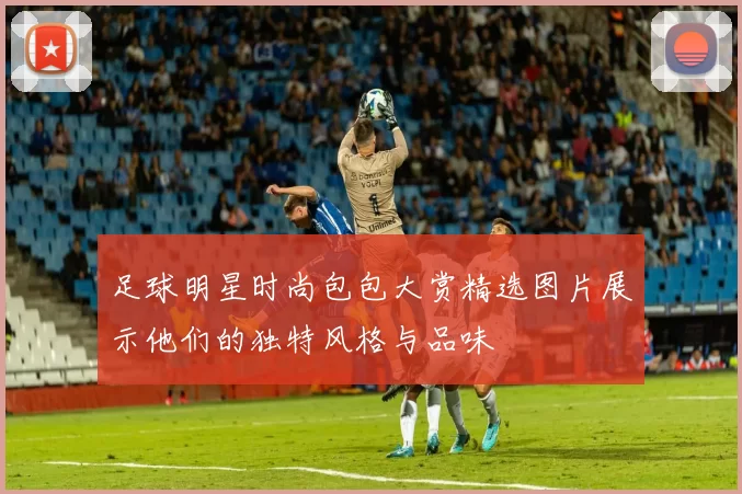足球明星时尚包包大赏精选图片展示他们的独特风格与品味