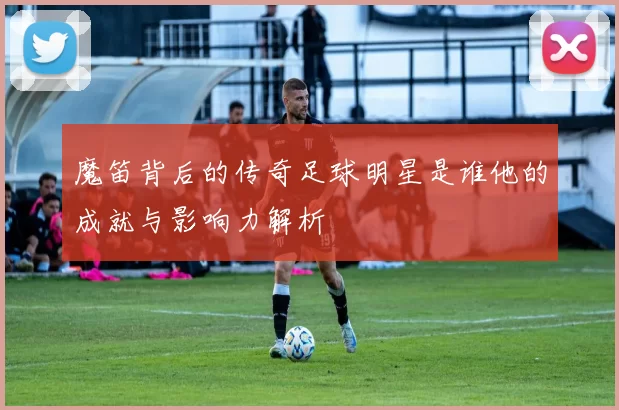 魔笛背后的传奇足球明星是谁他的成就与影响力解析