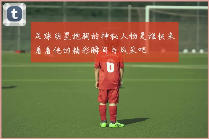 足球明星抱胸的神秘人物是谁快来看看他的精彩瞬间与风采吧
