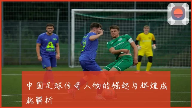 中国足球传奇人物的崛起与辉煌成就解析