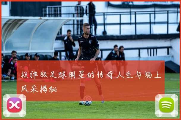 核弹级足球明星的传奇人生与场上风采揭秘