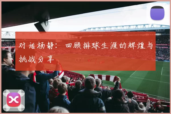 对话杨静：回顾排球生涯的辉煌与挑战分享