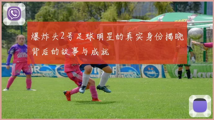 爆炸头2号足球明星的真实身份揭晓背后的故事与成就