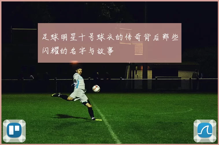 足球明星十号球衣的传奇背后那些闪耀的名字与故事