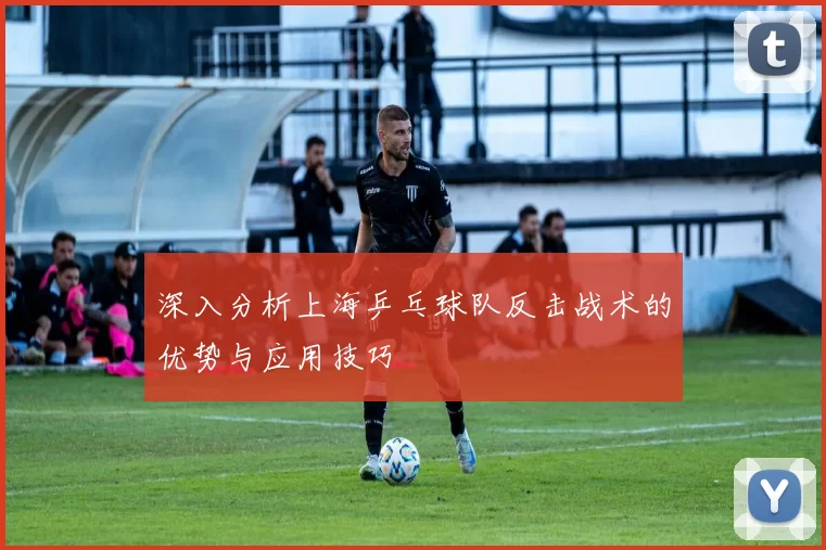 深入分析上海乒乓球队反击战术的优势与应用技巧