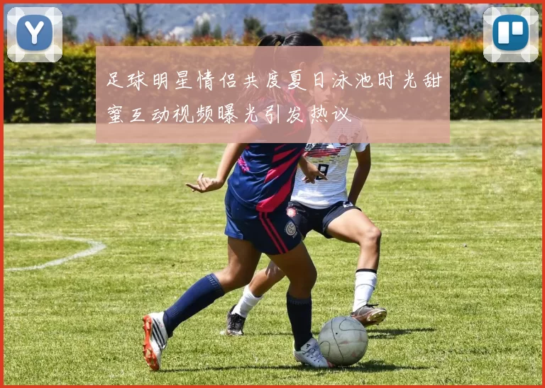 足球明星情侣共度夏日泳池时光甜蜜互动视频曝光引发热议