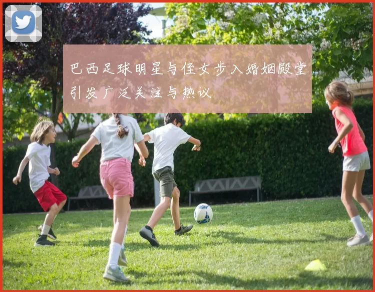 巴西足球明星与侄女步入婚姻殿堂引发广泛关注与热议