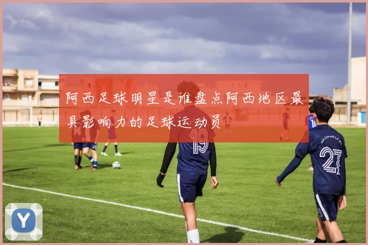 阿西足球明星是谁盘点阿西地区最具影响力的足球运动员