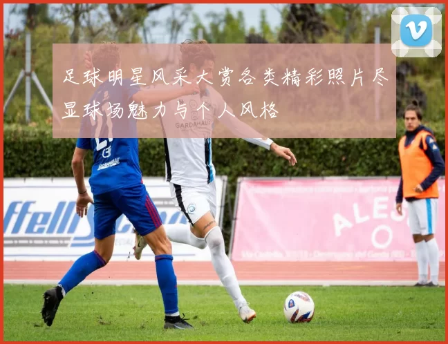 足球明星风采大赏各类精彩照片尽显球场魅力与个人风格