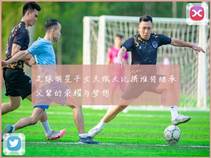 足球明星子女天赋大比拼谁将继承父辈的荣耀与梦想