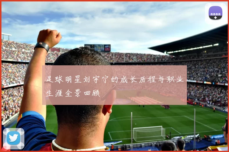 足球明星刘宇宁的成长历程与职业生涯全景回顾