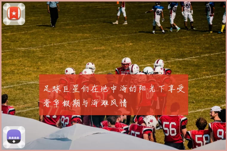 足球巨星们在地中海的阳光下享受奢华假期与海滩风情
