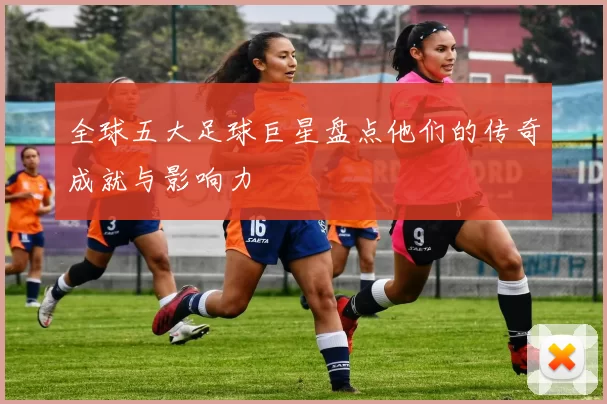 全球五大足球巨星盘点他们的传奇成就与影响力