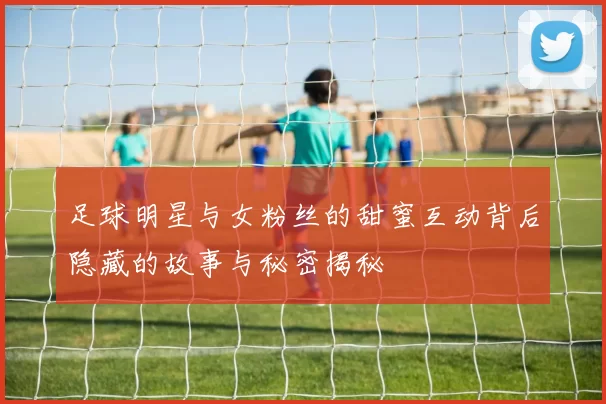 足球明星与女粉丝的甜蜜互动背后隐藏的故事与秘密揭秘