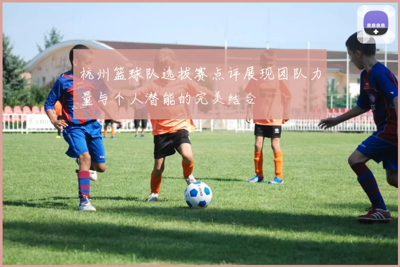 杭州篮球队选拔赛点评展现团队力量与个人潜能的完美结合