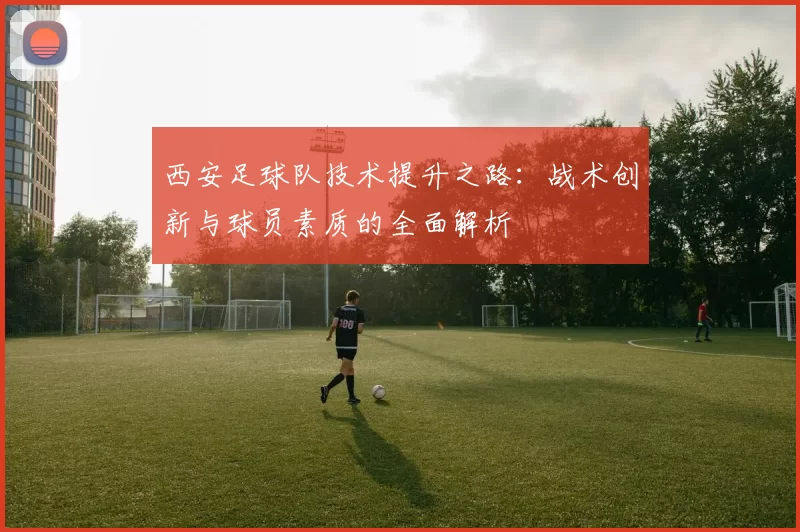 西安足球队技术提升之路：战术创新与球员素质的全面解析