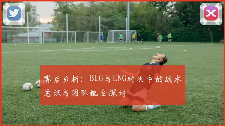 赛后分析：BLG与LNG对决中的战术意识与团队配合探讨
