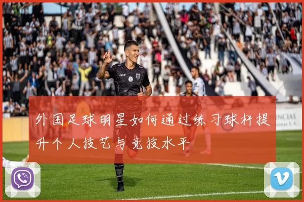 外国足球明星如何通过练习球杆提升个人技艺与竞技水平