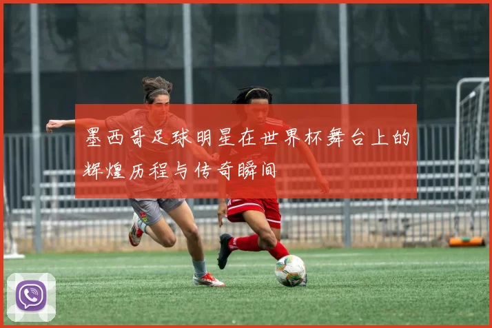 墨西哥足球明星在世界杯舞台上的辉煌历程与传奇瞬间