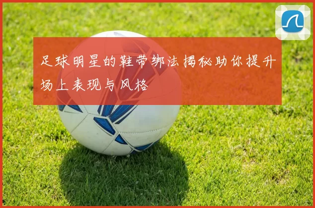 足球明星的鞋带绑法揭秘助你提升场上表现与风格
