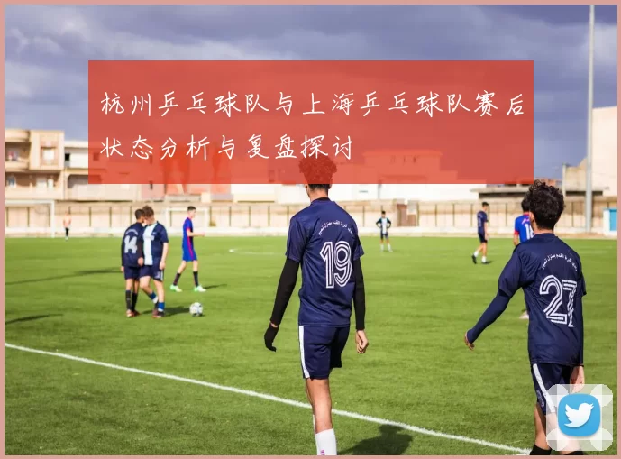 杭州乒乓球队与上海乒乓球队赛后状态分析与复盘探讨