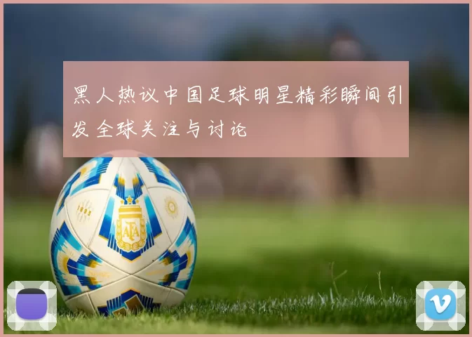 黑人热议中国足球明星精彩瞬间引发全球关注与讨论