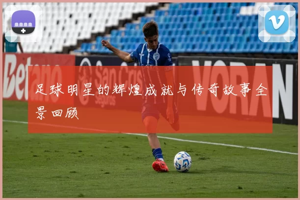 足球明星的辉煌成就与传奇故事全景回顾