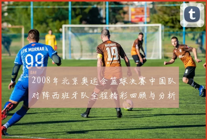 2008年北京奥运会篮球决赛中国队对阵西班牙队全程精彩回顾与分析