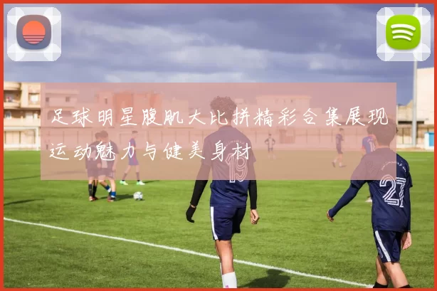 足球明星腹肌大比拼精彩合集展现运动魅力与健美身材